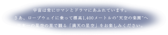 宇宙は常にロマンとドラマにあふれています。さあ、ロープウェイに乗って標高1,400メートルの”天空の楽園”へ日本一の星空の里で観る「満天の星空」をお楽しみください。